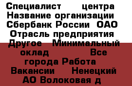 Специалист call-центра › Название организации ­ Сбербанк России, ОАО › Отрасль предприятия ­ Другое › Минимальный оклад ­ 18 500 - Все города Работа » Вакансии   . Ненецкий АО,Волоковая д.